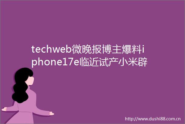 techweb微晚报博主爆料iphone17e临近试产小米辟谣YU7推迟发布
