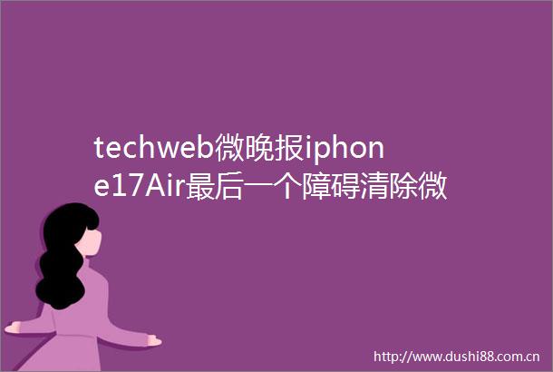 techweb微晚报iphone17Air最后一个障碍清除微软与openai关键谈判陷僵局