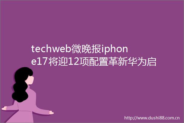 techweb微晚报iphone17将迎12项配置革新华为启动天才少年挑战课题