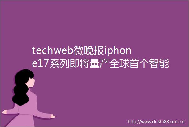 techweb微晚报iphone17系列即将量产全球首个智能眼镜支付来了