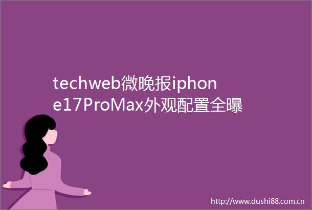techweb微晚报iphone17ProMax外观配置全华为鸿蒙电脑正式亮相