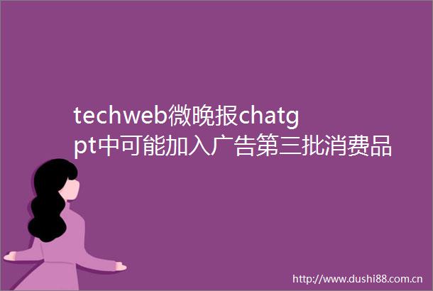 techweb微晚报chatgpt中可能加入第三批消费品以旧换新资金7月下达