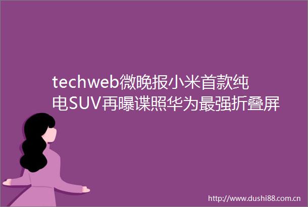 techweb微晚报小米首款纯电SUV再曝谍照华为最强折叠屏手机即将亮相