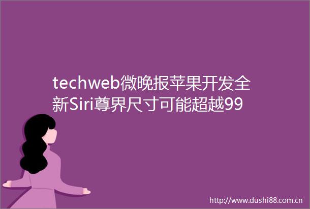 techweb微晚报苹果开发全新Siri尊界尺寸可能超越9999的轿车