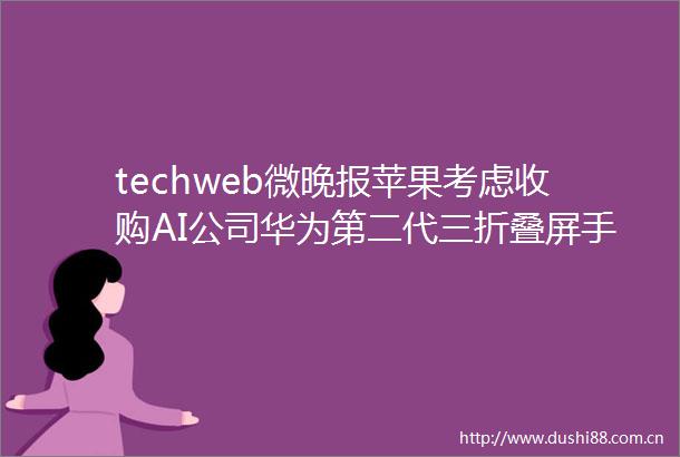 techweb微晚报苹果考虑收购AI公司华为第二代三折叠屏手机9月发布