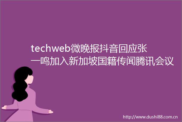 techweb微晚报抖音回应张一鸣加入新加坡国籍传闻腾讯会议崩了上热搜