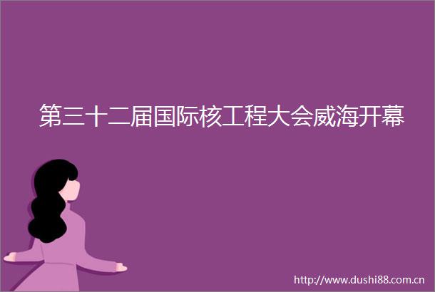第三十二届国际核工程大会威海开幕