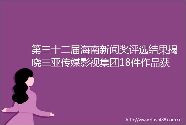 第三十二届海南新闻奖评选结果揭晓三亚传媒影视集团18件作品获奖