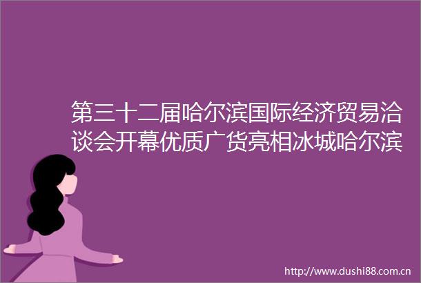第三十二届哈尔滨国际经济贸易洽谈会开幕优质广货亮相冰城哈尔滨