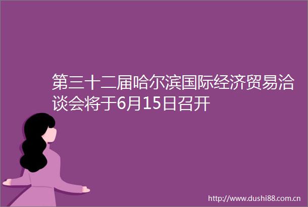 第三十二届哈尔滨国际经济贸易洽谈会将于6月15日召开