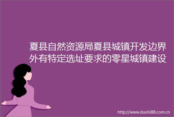 夏县自然资源局夏县城镇开发边界外有特定选址要求的零星城镇建设用地选址合理性论证报告（MQA01地块）批前公示