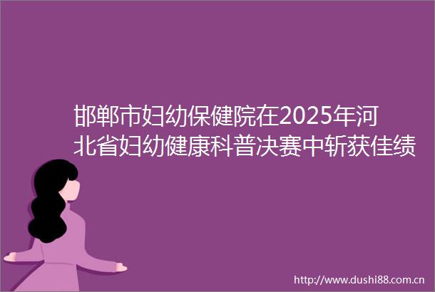 邯郸市妇幼保健院在2025年河北省妇幼健康科普决赛中斩获佳绩