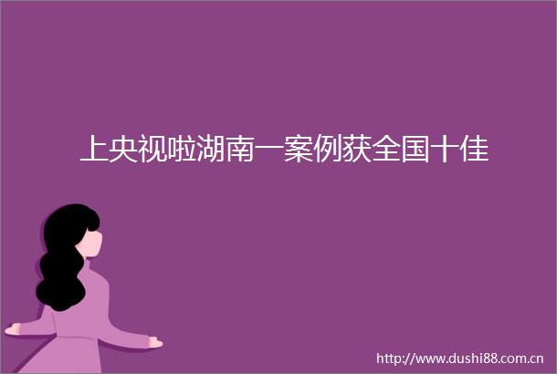 上央视啦湖南一案例获全国十佳