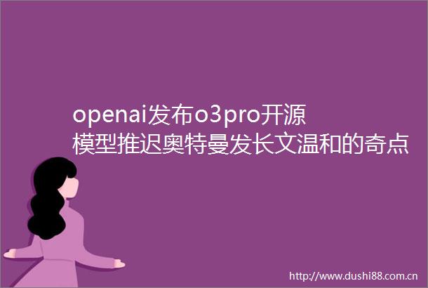 openai发布o3pro开源模型推迟奥特曼发长文温和的奇点