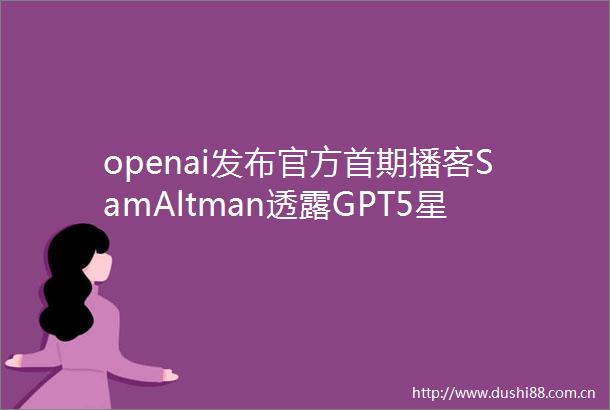 openai发布官方首期播客SamAltman透露GPT5星际之门以及下一代AI硬件更多细节