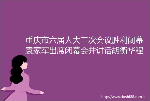 重庆市六届人大三次会议胜利闭幕袁家军出席闭幕会并讲话胡衡华程丽华张轩等出席王炯主持