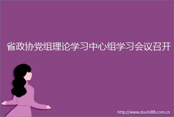 省政协党组理论学习中心组学习会议召开