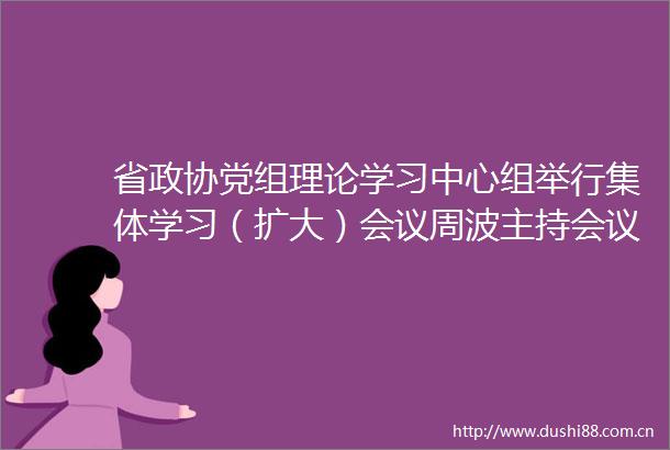 省政协党组理论学习中心组举行集体学习（扩大）会议周波主持会议