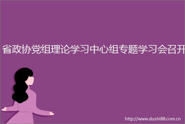 省政协党组理论学习中心组专题学习会召开