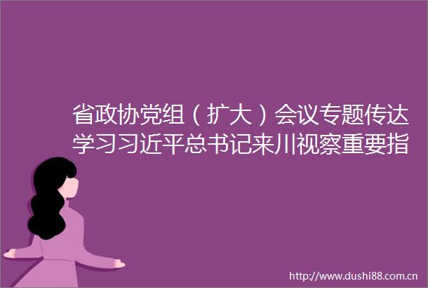 省政协党组（扩大）会议专题传达学习总书记来川视察重要指示精神学懂弄通做实不断提升政协服务中心大局贡献率
