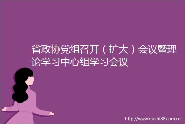 省政协党组召开（扩大）会议暨理论学习中心组学习会议