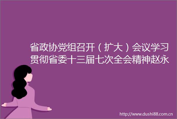 省政协党组召开（扩大）会议学习贯彻省委十三届七次全会精神赵永清主持