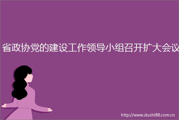 省政协党的建设工作小组召开扩大会议