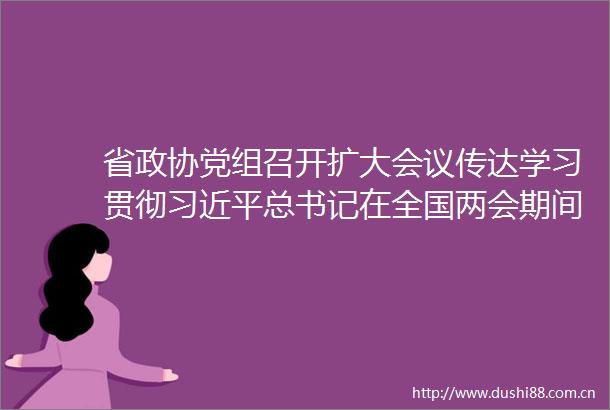 省政协党组召开扩大会议传达学习贯彻总书记在全国两会期间重要讲话精神和全国两会精神张春林主持并讲话