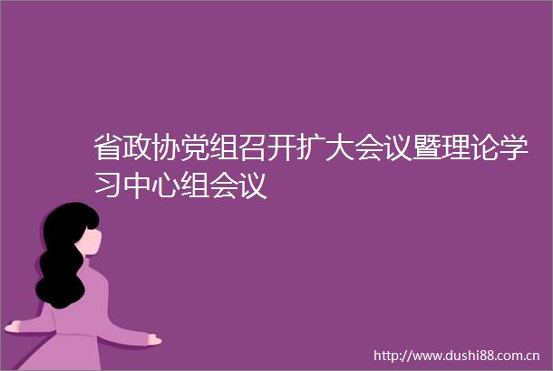 省政协党组召开扩大会议暨理论学习中心组会议