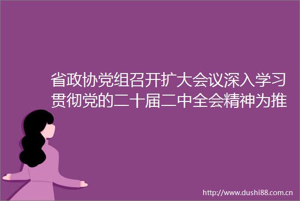 省政协党组召开扩大会议深入学习贯彻党的二十届二中全会精神为推动党中央重大决策部署落地落实汇聚广泛合力廉毅敏主持并讲话