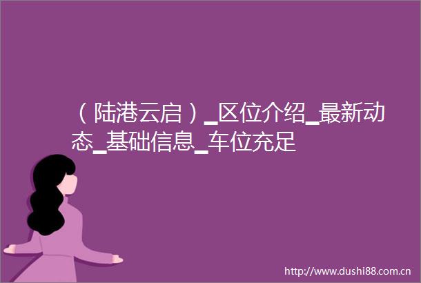 （陆港云启）▁区位介绍▁最新动态▁基础信息▁车位充足