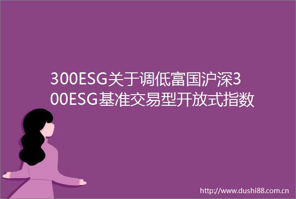 300ESG关于调低富国沪深300ESG基准交易型开放式指数证券投资基金及其联接基金的管理费率和托管费率并修改基金合同等事项的公告