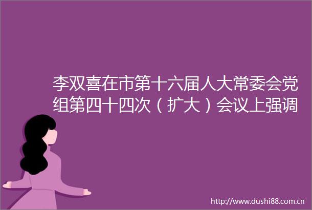 李双喜在市第十六届人大常委会党组第四十四次（扩大）会议上强调把学习体现在工作成效上奋力开创新时代保定人大工作新局面
