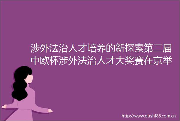 涉外法治人才培养的新探索第二届中欧杯涉外法治人才大奖赛在京举行