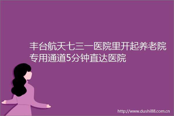 丰台航天七三一医院里开起养老院专用通道5分钟直达医院