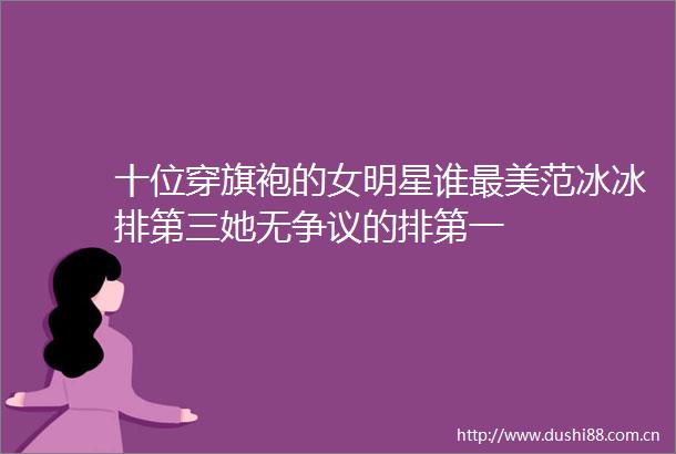十位穿旗袍的女明星谁最美范冰冰排第三她无争议的排第一