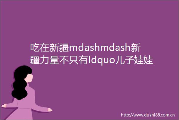 吃在新疆mdashmdash新疆力量不只有ldquo儿子娃娃rdquo