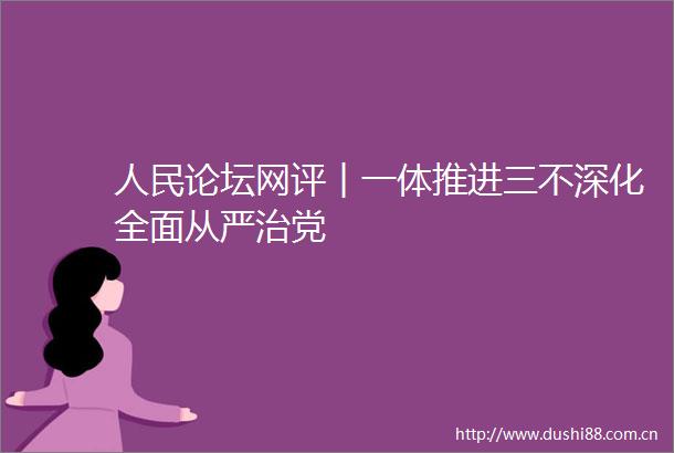 论坛网评︱一体推进三不深化全面从严治党