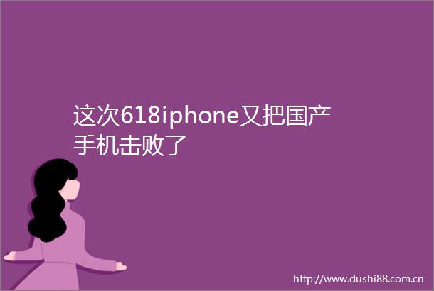 这次618iphone又把国产手机击败了