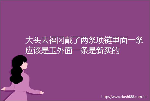 大头去福冈戴了两条项链里面一条应该是玉外面一条是新买的