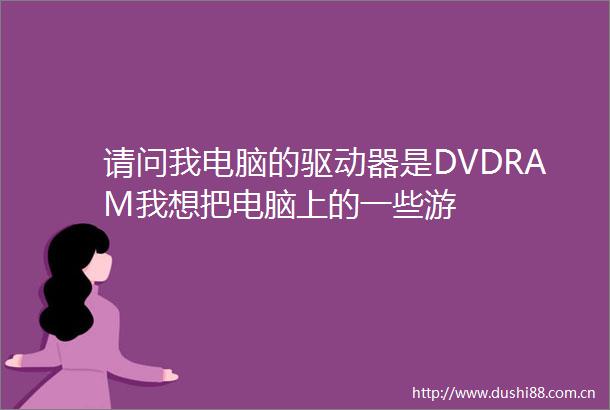 请问我电脑的驱动器是DVDRAM我想把电脑上的一些游