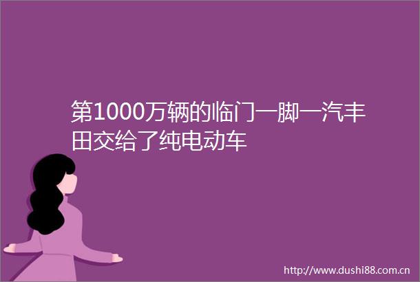 第1000万辆的临门一脚一汽丰田交给了纯电动车
