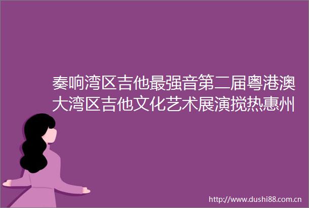 奏响湾区吉他最强音第二届粤港澳大湾区吉他文化艺术展演搅热惠州惠阳