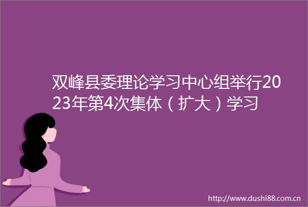 双峰县委理论学习中心组举行2023年第4次集体（扩大）学习