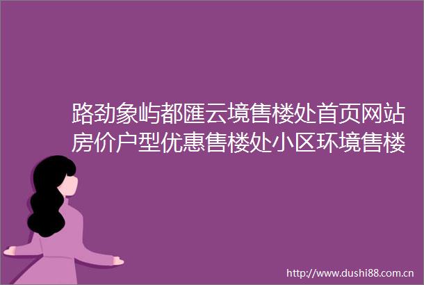 路劲象屿都匯云境售楼处首页网站房价户型优惠售楼处小区环境售楼中心电话
