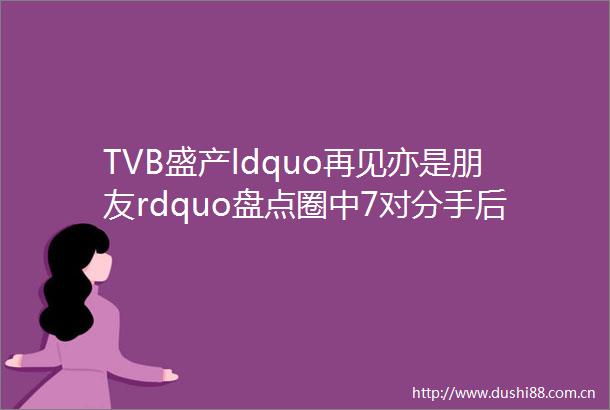 TVB盛产ldquo再见亦是朋友rdquo盘点圈中7对分手后再合作艺人