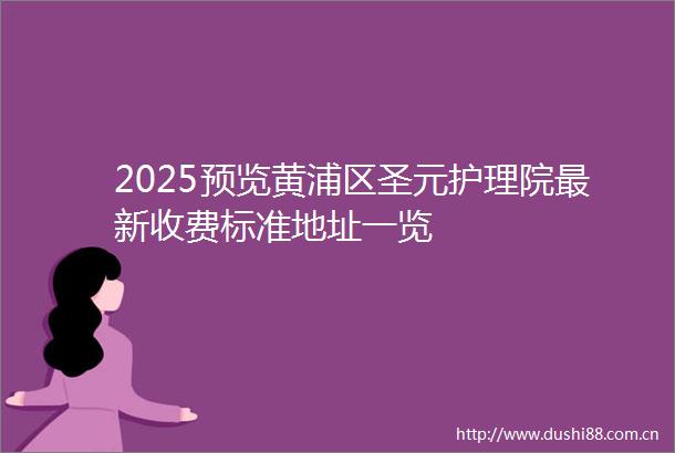 2025预览黄浦区圣元护理院最新收费标准地址一览