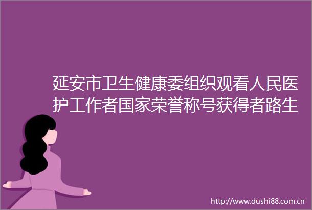 延安市卫生健康委组织观看医护工作者荣誉称号获得者路生梅先进事迹报告会