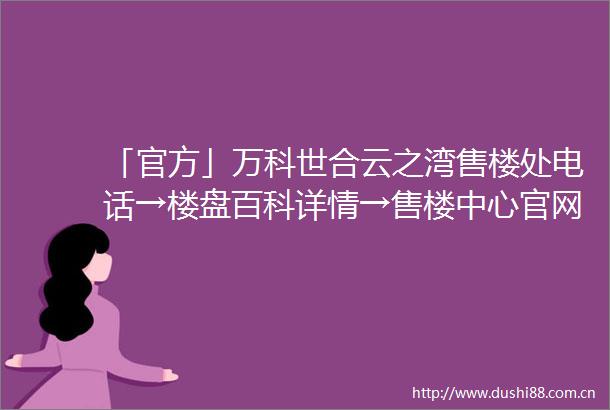 「官方」万科世合云之湾售楼处电话→楼盘百科详情→售楼中心官网