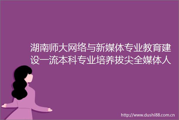 湖南师大网络与新媒体专业教育建设一流本科专业培养拔尖全媒体人才